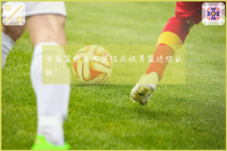 中国篮协发布贺信庆祝男篮连续获胜！
