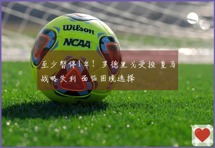 至少暂停1年！罗德里戈受挫 皇马战略失利 面临困境选择