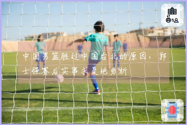 中国男篮胜过中国台北的原因，郭士强赛后实事求是地分析