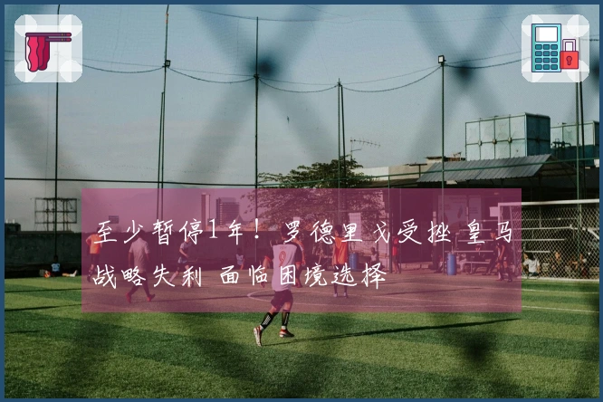 至少暂停1年！罗德里戈受挫 皇马战略失利 面临困境选择