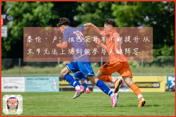 泰伦·卢：祖巴茨每年不断提升 从末节无法上场到能参与关键阵容