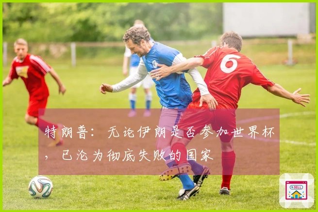 特朗普：无论伊朗是否参加世界杯，已沦为彻底失败的国家