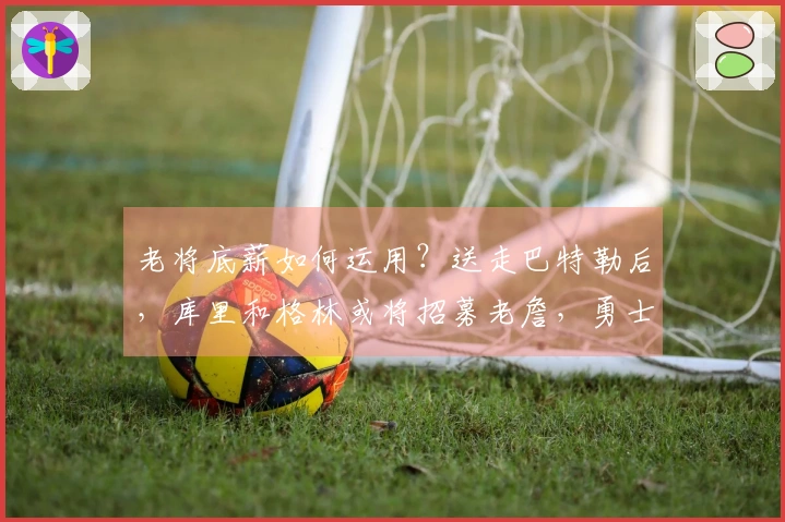 老将底薪如何运用？送走巴特勒后，库里和格林或将招募老詹，勇士需采取何种策略？