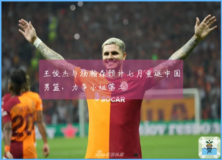 王俊杰与杨瀚森预计七月重返中国男篮，力争小组第二
