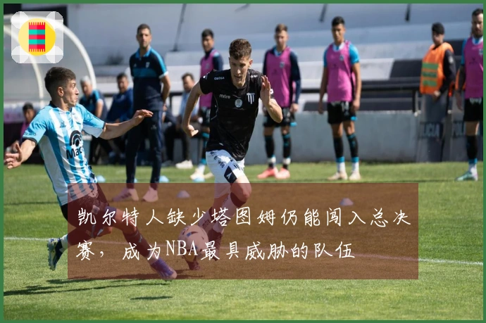 凯尔特人缺少塔图姆仍能闯入总决赛，成为NBA最具威胁的队伍