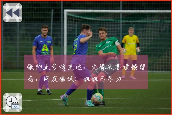 张帅止步梅里达，无缘决赛遗憾留存，网友感叹：姐姐已尽力