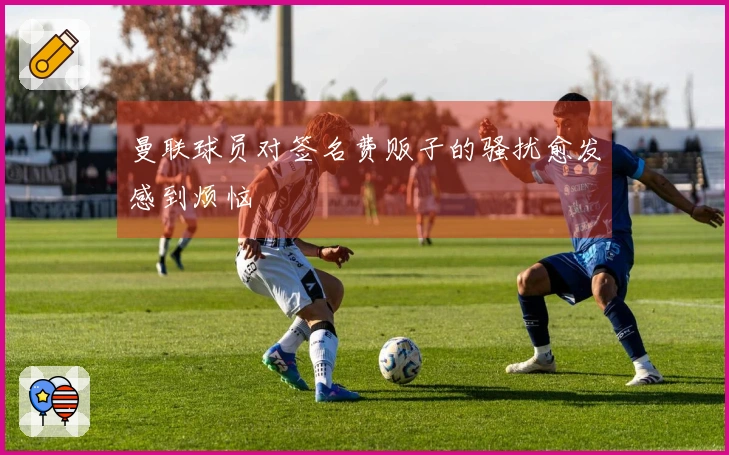 曼联球员对签名费贩子的骚扰愈发感到烦恼