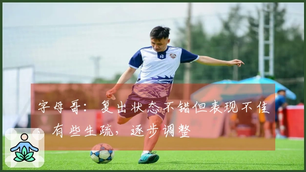 字母哥：复出状态不错但表现不佳，有些生疏，逐步调整