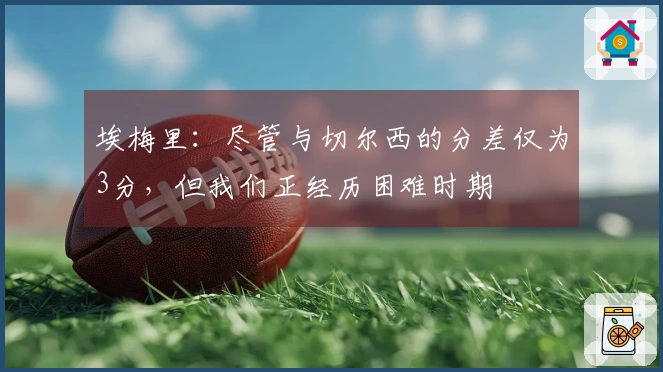 埃梅里：尽管与切尔西的分差仅为3分，但我们正经历困难时期