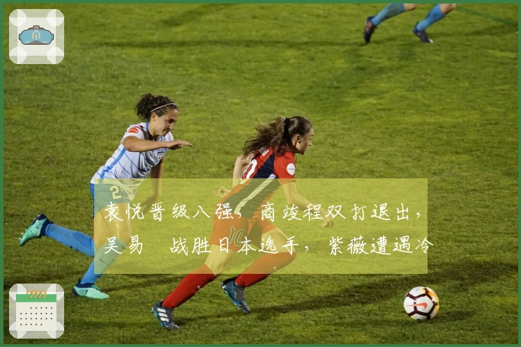 袁悦晋级八强，商竣程双打退出，吴易昺战胜日本选手，紫薇遭遇冷门