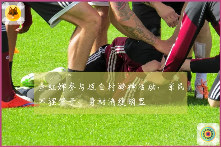 全红婵参与迈合村游神活动，亲民不摆架子，身材消瘦明显