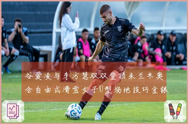 谷爱凌与李方慧双双登顶米兰冬奥会自由式滑雪女子U型场地技巧金银牌