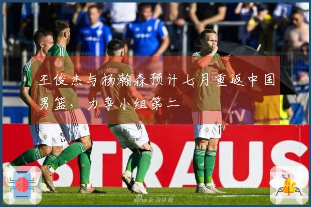 王俊杰与杨瀚森预计七月重返中国男篮，力争小组第二